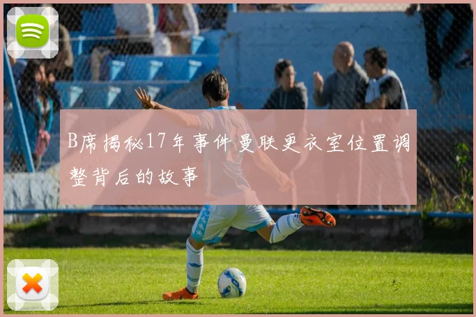 B席揭秘17年事件曼联更衣室位置调整背后的故事