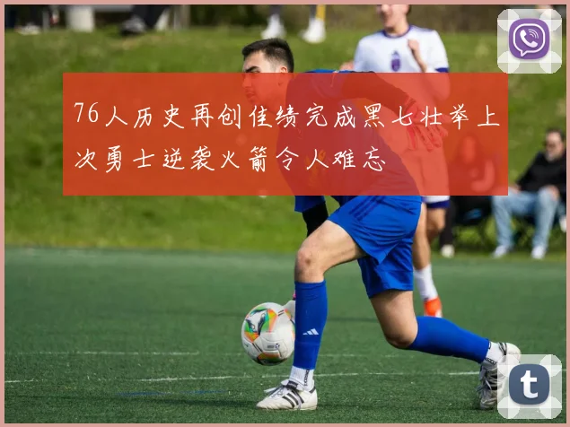 76人历史再创佳绩完成黑七壮举上次勇士逆袭火箭令人难忘