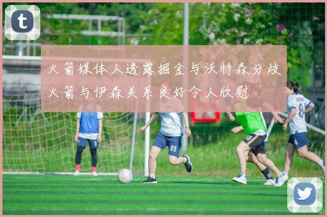 火箭媒体人透露掘金与沃特森分歧火箭与伊森关系良好令人欣慰