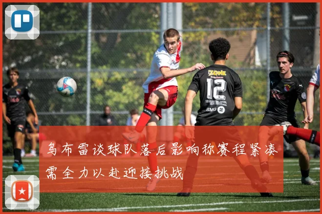 乌布雷谈球队落后影响称赛程紧凑需全力以赴迎接挑战