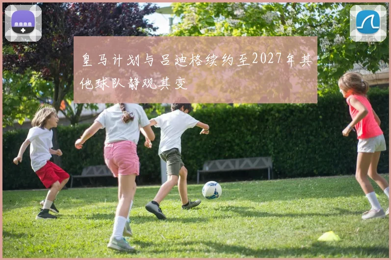 皇马计划与吕迪格续约至2027年其他球队静观其变
