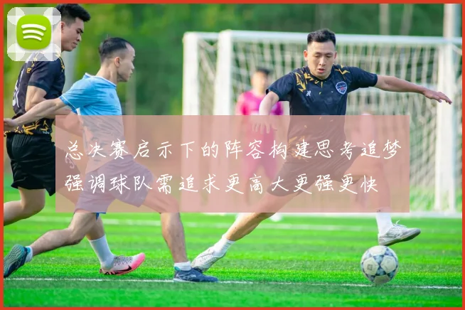 总决赛启示下的阵容构建思考追梦强调球队需追求更高大更强更快
