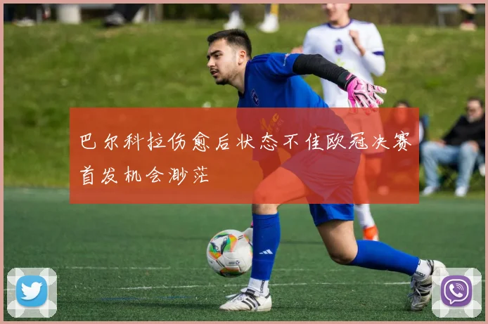 巴尔科拉伤愈后状态不佳欧冠决赛首发机会渺茫