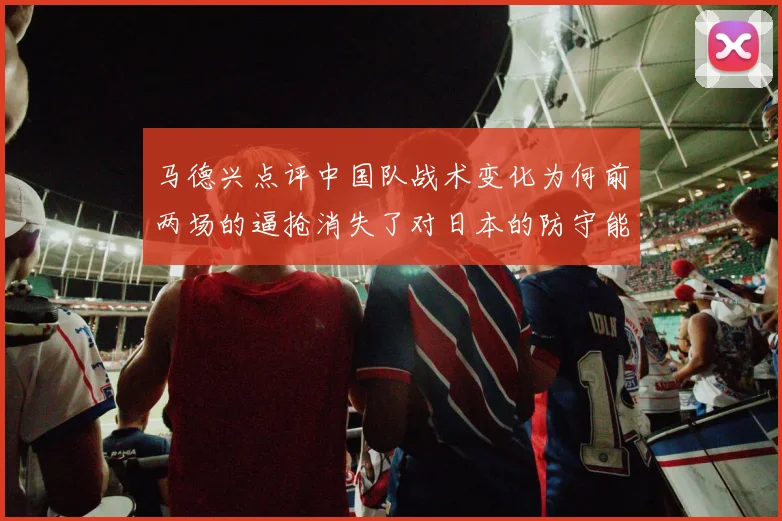 马德兴点评中国队战术变化为何前两场的逼抢消失了对日本的防守能否奏效