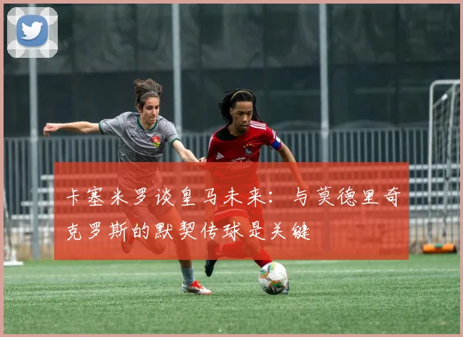 卡塞米罗谈皇马未来：与莫德里奇克罗斯的默契传球是关键