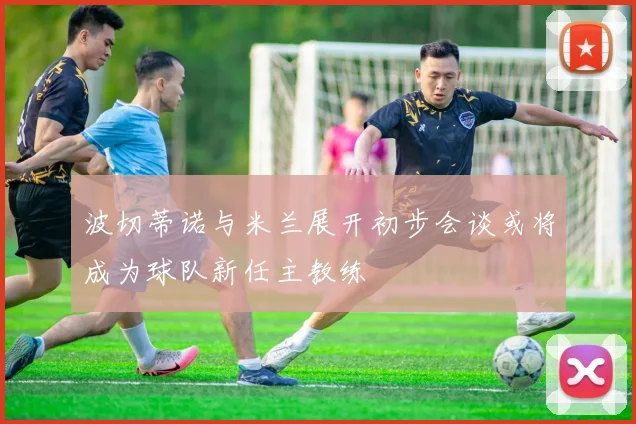 波切蒂诺与米兰展开初步会谈或将成为球队新任主教练