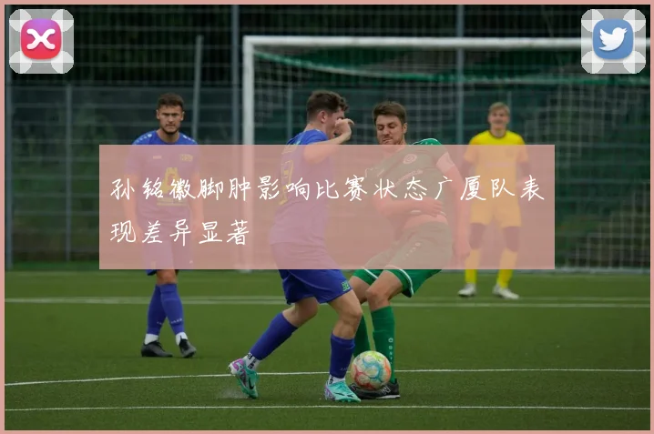孙铭徽脚肿影响比赛状态广厦队表现差异显著
